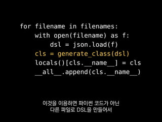 for filename in filenames:
with open(filename) as f:
dsl = json.load(f)
cls = generate_class(dsl)
locals()[cls.__name__] = cls
__all__.append(cls.__name__)
저희 패킷이나 예외 같은 것도 이렇게
로드타임에 동적으로 생성하고 있어요.
 