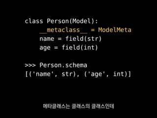 class Person(Model):
__metaclass__ = ModelMeta
name = field(str)
age = field(int)
>>> Person.schema
[('name', str), ('age', int)]
클래스가 만들어질 땐
메타클래스에 정의한 생성자가 불려요.
 