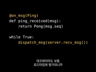 @on_msg(Ping)
def ping_received(msg):
return Pong(msg.seq)
while True:
dispatch_msg(server.recv_msg())
저희 서버에선 패킷 핸들러를
이런 식으로 선언하는데
 