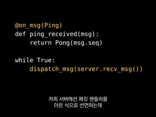 @on_msg(Ping)
def ping_received(msg):
return Pong(msg.seq)
while True:
dispatch_msg(server.recv_msg())
로드 타임에 라우팅 테이블이
미리 구워지도록 하고 있어요.
 
