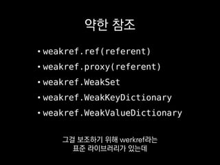 약한 참조
• weakref.ref(referent)
• weakref.proxy(referent)
• weakref.WeakSet
• weakref.WeakKeyDictionary
• weakref.WeakValueDictionary
마치 그 객체인양
쓸 수 있게 해주는 proxy나
 
