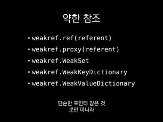 약한 참조
• weakref.ref(referent)
• weakref.proxy(referent)
• weakref.WeakSet
• weakref.WeakKeyDictionary
• weakref.WeakValueDictionary
원소를 약한 참조로
관리해주는 WeakSet 같은
 