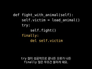 def fight_with_animal(self):
self.victim = load_animal()
try:
self.fight()
finally:
del self.victim
Go에 있는 defer나
C++의 RAII를 떠올리심 될 것 같아요.
 