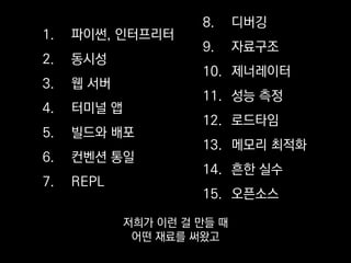 1. 파이썬, 인터프리터
2. 동시성
3. 웹 서버
4. 터미널 앱
5. 빌드와 배포
6. 컨벤션 통일
7. REPL
8. 디버깅
9. 자료구조
10. 제너레이터
11. 성능 측정
12. 로드타임
13. 메모리 최적화
14. 흔한 실수
15. 오픈소스
또 어떤 재료를 안 썼거나
혹은 못 썼는지
 