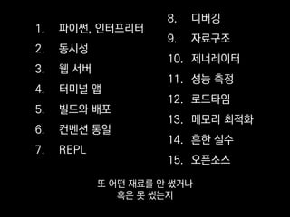 1. 파이썬, 인터프리터
2. 동시성
3. 웹 서버
4. 터미널 앱
5. 빌드와 배포
6. 컨벤션 통일
7. REPL
8. 디버깅
9. 자료구조
10. 제너레이터
11. 성능 측정
12. 로드타임
13. 메모리 최적화
14. 흔한 실수
15. 오픈소스
그리고 코드 품질은
어떻게 관리하고 개선하고 있는지
 