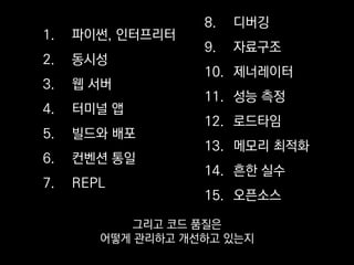 1. 파이썬, 인터프리터
2. 동시성
3. 웹 서버
4. 터미널 앱
5. 빌드와 배포
6. 컨벤션 통일
7. REPL
8. 디버깅
9. 자료구조
10. 제너레이터
11. 성능 측정
12. 로드타임
13. 메모리 최적화
14. 흔한 실수
15. 오픈소스
주제가 꽤 다양하긴 한데
하나씩 살펴보겠습니다.
 