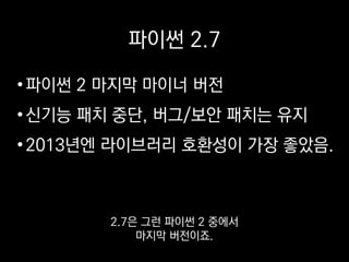 파이썬 2.7
•파이썬 2 마지막 마이너 버전
•신기능 패치 중단, 버그/보안 패치는 유지
•2013년엔 라이브러리 호환성이 가장 좋았음.
파이썬 언어 개발자들은 지금
3에 주력하고 있어서
 