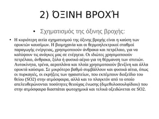 2) ΌΞΙΝΗ ΒΡΟΧΉ
● Σχηματισμός της όξινης βροχής:
● Η κυριότερη αιτία σχηματισμού της όξινης βροχής είναι η καύση των
ορυκτών καυσίμων. Η βιομηχανία και οι θερμοηλεκτρικοί σταθμοί
παραγωγής ενέργειας, χρησιμοποιούν άνθρακα και πετρέλαιο, για να
καλύψουν τις ανάγκες μας σε ενέργεια. Οι ιδιώτες χρησιμοποιούν
πετρέλαιο, άνθρακα, ξύλα ή φυσικό αέριο για τη θέρμανση των σπιτιών.
Αυτοκίνητα, τρένα, αεροπλάνα και πλοία χρησιμοποιούν βενζίνη και άλλα
ορυκτά καύσιμα. Σε μικρότερο βαθμό συμβάλλουν και φυσικά αίτια, όπως
οι πυρκαγιές, οι εκρήξεις των ηφαιστείων, που εκπέμπουν διοξείδιο του
θείου (SO2) στην ατμόσφαιρα, αλλά και το πλαγκτόν από το οποίο
απελευθερώνονται ποσότητες θειούχας ένωσης (διμεθυλοσουλφίδιου) που
στην ατμόσφαιρα διασπάται φωτοχημικά και τελικά οξειδώνεται σε SO2.
 