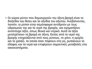 ● Οι κύριοι ρύποι που δημιουργούν την όξινη βροχή είναι το
διοξείδιο του θείου και τα οξείδια του αζώτου. Ανεβαίνοντας,
λοιπόν, οι ρύποι στην ατμόσφαιρα αντιδρούν με τους
υδρατμούς της και το νερό της βροχής, και σχηματίζουν
αντίστοιχα οξέα, όπως θειικό και νιτρικό. Αυτά τα οξέα
μετατρέπουν τη βροχή σε όξινη. Εκτός από το νερό της
βροχής επηρεάζονται από τους ρύπους, το χιόνι, η ομίχλη
και το χαλάζι, τα οποία όταν πέφτουν στη γη, ρυπαίνουν το
έδαφος και τα νερά και επιφέρουν σημαντικές μεταβολές στα
οικοσυστήματα.
 