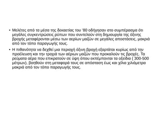 ●
Μελέτες από τα μέσα της δεκαετίας του ’80 οδήγησαν στο συμπέρασμα ότι
μεγάλες συγκεντρώσεις ρύπων που συντελούν στη δημιουργία της όξινης
βροχής μεταφέρονται μέσω των αερίων μαζών σε μεγάλες αποστάσεις, μακριά
από τον τόπο παραγωγής τους.
●
Η πιθανότητα να δεχθεί μια περιοχή όξινη βροχή εξαρτάται κυρίως από την
προέλευση και την τροχιά των αέριων μαζών που προκαλούν τις βροχές. Τα
ρεύματα αέρα που επικρατούν σε ύψη όπου εκπέμπονται τα οξείδια ( 300-500
μέτρων), βοηθούν στη μεταφορά τους σε απόσταση έως και χίλια χιλιόμετρα
μακριά από τον τόπο παραγωγής τους.
 