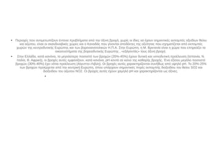 ●
Περιοχές που αντιμετωπίζουν έντονα προβλήματα από την όξινη βροχή, χωρίς οι ίδιες να έχουν σημαντικές εκπομπές οξειδίων θείου
και αζώτου, είναι οι σκανδιναβικές χώρες και ο Καναδάς που γίνονται αποδέκτες της οξύτητας που σχηματίζεται από εκπομπές
χωρών της κεντροδυτικής Ευρώπης και των βορειοανατολικών Η.Π.Α. Στην Ευρώπη, η Μ. Βρετανία είναι η χώρα που επηρεάζει τα
οικοσυστήματα της βορειοδυτικής Ευρώπης , «εξάγοντάς» τους όξινη βροχή.
●
Στην Ελλάδα, κατά κανόνα, το μεγαλύτερο ποσοστό των βροχών (35%-45%) έχουν δυτική και νοτιοδυτική προέλευση (Ισπανία, Ν.
Ιταλία, Β. Αφρική), οι βροχές αυτές εμφανίζουν, κατά κανόνα, pH κοντά σε κείνο της καθαρής βροχής. Ένα εξίσου μεγάλο ποσοστό
βροχών (30%-40%) έχει νότια προέλευση (Αίγυπτο–Λιβύη). Οι βροχές αυτές χαρακτηρίζονται συνήθως από υψηλό pH. Το 20%-25%
των βροχών προέρχεται από την κεντρική Ευρώπη, όπου υπάρχουν σημαντικές πηγές εκπομπής διοξειδίου του θείου SO2 και
διοξειδίου του αζώτου NO2. Οι βροχές αυτές έχουν χαμηλό pH και χαρακτηρίζονται ως όξινες.
●
 