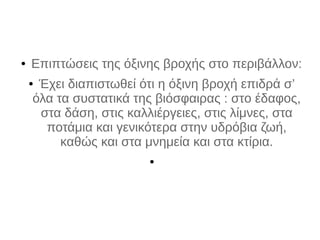 ● Επιπτώσεις της όξινης βροχής στο περιβάλλον:
● Έχει διαπιστωθεί ότι η όξινη βροχή επιδρά σ’
όλα τα συστατικά της βιόσφαιρας : στo έδαφος,
στα δάση, στις καλλιέργειες, στις λίμνες, στα
ποτάμια και γενικότερα στην υδρόβια ζωή,
καθώς και στα μνημεία και στα κτίρια.
●
 