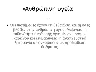●Ανθρώπινη υγεία
● :
● Οι επιστήμονες έχουν επιβεβαιώσει και άμεσες
βλάβες στην ανθρώπινη υγεία: Αυξάνεται η
πιθανότητα εμφάνισης ορισμένων μορφών
καρκίνου και επιβαρύνεται η αναπνευστική
λειτουργία σε ανθρώπους με προδιάθεση
άσθματος.
 