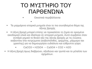 ΤΟ ΜΥΣΤΉΡΙΟ ΤΟΥ
ΠΑΡΘΕΝΏΝΑ
● Οικιστικά περιβάλλοντα
●
● Τα μαρμάρινα ιστορικά μνημεία είναι το πιο συνηθισμένο θύμα της
όξινης βροχής
● Η όξινη βροχή μπορεί επίσης να προκαλέσει τη ζημία σε ορισμένα
οικοδομικά υλικά και ιδιαίτερα σε ιστορικά μνημεία. Αυτό συμβαίνει όταν
αντιδρά χημικά το θειικό οξύ της όξινης βροχής με τις ενώσεις
ασβεστίου στα πετρώματα (ασβεστόλιθος, ψαμμίτης, μάρμαρο και
γρανίτης) για να δημιουργήσει ευδιάλυτο και εύθρυπτο γύψο:
● CaCO3 + H2SO4 → CaSO4 + CO2 + H2O
● Η όξινη βροχή όμως διαβρώνει, οξειδώνει και τρυπά και το μέταλλο των
οχημάτων.
 
