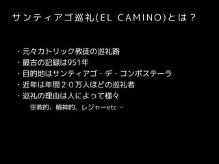 サ ン テ ィ ア ゴ 巡 礼 ( E L CA M I N O) と は ？
・元々カトリック教徒の巡礼路
・最古の記録は951年
・目的地はサンティアゴ・デ・コンポステーラ
・近年は年間２０万人ほどの巡礼者
・巡礼の理由は人によって様々
　　宗教的、精神的、レジャーetc…
 
