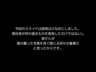 今回のスライドは説明は少なめにしました。
僕自身が何か語るものを発見したわけではないし
皆さんが
僕の撮った写真を見て感じる何かが重要だ
と思ったからです。
 