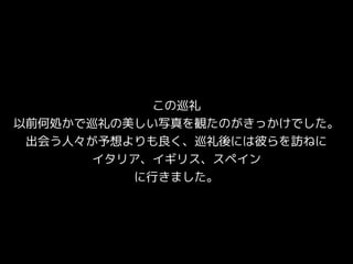 この巡礼
以前何処かで巡礼の美しい写真を観たのがきっかけでした。
出会う人々が予想よりも良く、巡礼後には彼らを訪ねに
イタリア、イギリス、スペイン
に行きました。
 