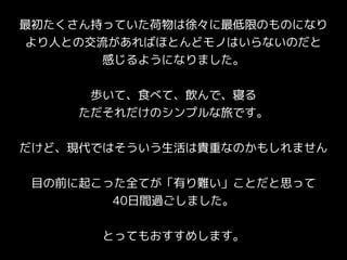 最初たくさん持っていた荷物は徐々に最低限のものになり
より人との交流があればほとんどモノはいらないのだと
感じるようになりました。
歩いて、食べて、飲んで、寝る
ただそれだけのシンプルな旅です。
だけど、現代ではそういう生活は貴重なのかもしれません
目の前に起こった全てが「有り難い」ことだと思って
40日間過ごしました。
とってもおすすめします。
 