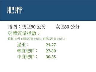 肥胖
腰圍：男≧90 公分 女≧80 公分
身體質量指數：
體重 ( 公斤 ) 除以身高 ( 公尺 ) 再除以身高 ( 公尺 )
過重： 24-27
輕度肥胖： 27-30
中度肥胖： 30-35
 
