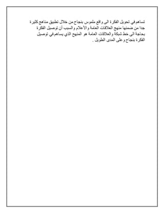 ‫كثيرة‬ ‫مناهج‬ ‫تطبيق‬ ‫خالل‬ ‫من‬ ‫بنجاح‬ ‫ملموس‬ ‫واقع‬ ‫الى‬ ‫الفكرة‬ ‫تحويل‬ ‫في‬ ‫تساهم‬
‫تو‬ ‫أن‬ ‫والسبب‬ ‫واألعالم‬ ‫العامة‬ ‫العالقات‬ ‫منهج‬ ‫ضمنها‬ ‫من‬ ‫جدا‬‫الفكرة‬ ‫صيل‬
‫شبكة‬ ‫خط‬ ‫الى‬ ‫بحاجة‬‫توصيل‬ ‫في‬ ‫يساهم‬ ‫الذي‬ ‫المنهح‬ ‫هو‬ ‫العامة‬ ‫والعالقات‬
. ‫الطويل‬ ‫المدى‬ ‫وعلى‬ ‫بنجاح‬ ‫الفكرة‬
 