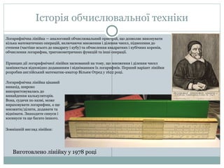 Історія обчислювальної техніки
Виготовлено лінійку у 1978 році
Логарифмічна лінійка — аналоговий обчислювальний пристрій, що дозволяє виконувати
кілька математичних операцій, включаючи множення і ділення чисел, піднесення до
степеня (частіше всього до квадрату і кубу) та обчислення квадратних і кубічних коренів,
обчислення логарифма, тригонометричних функцій та інші операції.
Принцип дії логарифмічної лінійки заснований на тому, що множення і ділення чисел
замінюється відповідно додаванням і відніманням їх логарифмів. Перший варіант лінійки
розробив англійський математик-аматор Вільям Отред у 1622 році.
Логарифмічна лінійка цікавий
винахід, широко
використовувалась до
винайдення калькуляторів.
Вона, судячи по назві, може
вираховувати логарифми, а ще
множити/ділити, додавати та
віднімати. Знаходити синуси і
косинуси та ще багато іншого.
Зовнішній вигляд лінійки:
 