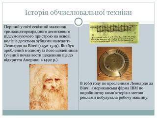 Історія обчислювальної техніки
Перший у свiтi ескiзний малюнок
тринадцятирозрядного десяткового
пiдсумовуючого пристрою на основi
колiс iз десятьма зубцями належить
Леонардо да Вiнчi (1452-1519). Вiн був
зроблений в одному iз його щоденникiв
(учений почав вести щоденник ще до
вiдкриття Америки в 1492 р.).
В 1969 году по кресленням Леонардо да
Вінчі американська фірма IBM по
виробництву комп’ютерів з метою
реклами побудувала робочу машину.
 