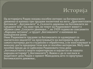  Од историјата Рацин покажа посебен интерес за богомилското
движење и напиша три трудови посветени на него: „Драговитските
богомили“, „Богомилите“ и „Селското движење на богомилите во
Средниот век“. Од овие три, во текот на Рациновиот живот е
објавен само „Селското движење...“, во 1939 година во списанието
„Народна читанка“, а трудот „Богомилите“ е напишан на
македонски јазик.
 Овие Рациновите трудови за богомилите се одликуваат со
значителен квалитет на проучувањето на материјата, при што
самата материја доста студиозно е обработена, а не изостануваат и
неколку доста продорни тези кои се посебно интересни. Меѓу нив
посебно вреди да се одбележи Рациновата теза дека
„богомилството е нешто најинтересно и најсветло во нашата
народна историја“ („Богомилите“). Важно е да се нагласи и
податокот дека Рацин е првиот Македонец што го проучувал
богомилското движење..
 