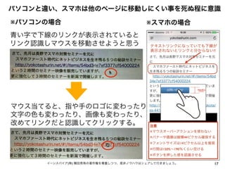 17イーンスパイア(株) 横田秀珠の著作権を尊重しつつ、是非ノウハウはシェアして行きましょう。
パソコンと違い、スマホは他のページに移動しにくい事を死ぬ程に意識
※パソコンの場合 ※スマホの場合
青い字で下線のリンクが表示されていると
リンク認識しマウスを移動させようと思う
マウス当てると、指や手のロゴに変わったり
文字の色も変わったり、画像も変わったり、
改めてリンクだと認識してクリックする。 注意
※マウスオーバーアクションを使わない
※バナーや画像は縦横44ピクセル確保する
※フォントサイズは14ピクセル以上を推奨
※行間は150%∼190％くらい空ける
※ボタンを押した感を認識させる
テキストリンクになっていても下線が
表示されないとリンクと分からない!!
 