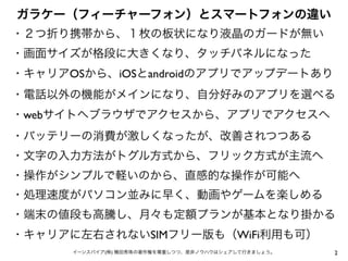 2イーンスパイア(株) 横田秀珠の著作権を尊重しつつ、是非ノウハウはシェアして行きましょう。
ガラケー（フィーチャーフォン）とスマートフォンの違い
・２つ折り携帯から、１枚の板状になり液晶のガードが無い
・画面サイズが格段に大きくなり、タッチパネルになった
・キャリアOSから、iOSとandroidのアプリでアップデートあり
・電話以外の機能がメインになり、自分好みのアプリを選べる
・webサイトへブラウザでアクセスから、アプリでアクセスへ
・バッテリーの消費が激しくなったが、改善されつつある
・文字の入力方法がトグル方式から、フリック方式が主流へ
・操作がシンプルで軽いのから、直感的な操作が可能へ
・処理速度がパソコン並みに早く、動画やゲームを楽しめる
・端末の値段も高騰し、月々も定額プランが基本となり掛かる
・キャリアに左右されないSIMフリー版も（WiFi利用も可）
 