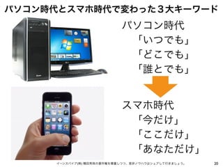 20イーンスパイア(株) 横田秀珠の著作権を尊重しつつ、是非ノウハウはシェアして行きましょう。
パソコン時代とスマホ時代で変わった３大キーワード
パソコン時代
 「いつでも」
 「どこでも」
 「誰とでも」
スマホ時代
 「今だけ」
 「ここだけ」
 「あなただけ」
 