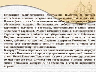 Возведение величественного сооружения (высотой 36 метров)
потребовало немалых ресурсов как материальных, так и людских.
План и фасад храма были «выданы» от тобольского архиерея (этим
объясняется сходство Богоявленского собора с памятниками
церковного зодчества в Тобольске, выстроенными в одном стиле
«сибирского барокко»). «Мастер каменного здания» был подряжен в
Таре, а строители прибыли из губернского центра - Тобольска.
Кирпич выделывали в окрестностях слободы, известь жгли из
камня, добытого на горе под Ларихой, у деревни Рагозиной. А вот
железо для укрепляющих стены и своды связей, а также для
оконных решеток привозили издалека.
К марту 1782 года, через семь лет после закладки, отстроили «первую
очередь» Николаевский придел, устроенный в трапезной нижнего
этажа. Иерей Григорий Попов освятил его в сослужении духовенства
10 мая того же года. Службы там совершались в летнее время, а
зимой прихожане собирались по-прежнему в старой деревянной
церкви.
 