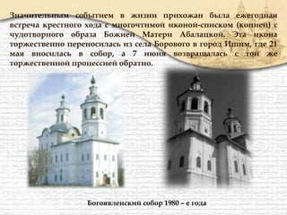Значительным событием в жизни прихожан была ежегодная
встреча крестного хода с многочтимой иконой-списком (копией) с
чудотворного образа Божией Матери Абалацкой. Эта икона
торжественно переносилась из села Борового в город Ишим, где 21
мая вносилась в собор, а 7 июня возвращалась с той же
торжественной процессией обратно.
Богоявленский собор 1980 – е года
 