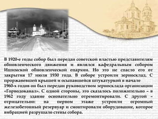 В 1920-е годы собор был передан советской властью представителям
обновленческого движения и являлся кафедральным собором
Ишимской обновленческой епархии. Но это не спасло его от
закрытия 17 июля 1930 года. В соборе устроили зерносклад. С
проржавевшей крышей и осыпавшейся штукатуркой в начале
1960-х годов он был передан руководством зерносклада организации
«Горводоканал». С одной стороны, это сказалось положительно – в
1962 году здание основательно отремонтировали. С другой –
отрицательно: на первом этаже устроили огромный
железобетонный резервуар и смонтировали оборудование, которое
вибрацией разрушало стены собора.
 