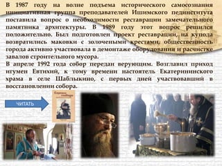 В 1987 году на волне подъема исторического самосознания
инициативная группа преподавателей Ишимского пединститута
поставила вопрос о необходимости реставрации замечательного
памятника архитектуры. В 1989 году этот вопрос решился
положительно. Был подготовлен проект реставрации, на купола
возвратились маковки с золочеными крестами, общественность
города активно участвовала в демонтаже оборудования и расчистке
завалов строительного мусора.
В апреле 1992 года собор передан верующим. Возглавил приход
игумен Евтихий, к тому времени настоятель Екатерининского
храма в селе Шаблыкино, с первых дней участвовавший в
восстановлении собора.
ЧИТАТЬ
 