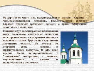 Во фризовой части под полуциркульным изгибом карниза –
четырехлопастными люкарны. Восьмигранный световой
барабан прорезан арочными окнами, а грани оформлены
лопатками с волютами.
Нижний ярус восьмигранной колокольни
имеет маленькие квадратные окошечки
по сторонам света и квадратные ниши на
остальных гранях. Ярус звона с крупными
арочными окнами. На куполе по
сторонам света - люнеты в
прямоугольных выступах. В XIX веке
кресты были четырехконечные с
"захватками" посередине, с цепями,
спускающимися к главам и
полумесяцами у подножия.
 