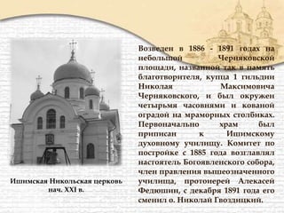 Возведен в 1886 - 1891 годах на
небольшой Черняковской
площади, названной так в память
благотворителя, купца 1 гильдии
Николая Максимовича
Черняковского, и был окружен
четырьмя часовнями и кованой
оградой на мраморных столбиках.
Первоначально храм был
приписан к Ишимскому
духовному училищу. Комитет по
постройке с 1885 года возглавлял
настоятель Богоявленского собора,
член правления вышеозначенного
училища, протоиерей Алекасей
Федюшин, с декабря 1891 года его
сменил о. Николай Гвоздицкий.
Ишимская Никольская церковь
нач. XXI в.
 