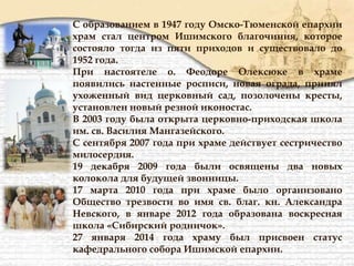 С образованием в 1947 году Омско-Тюменской епархии
храм стал центром Ишимского благочиния, которое
состояло тогда из пяти приходов и существовало до
1952 года.
При настоятеле о. Феодоре Олексюке в храме
появились настенные росписи, новая ограда, принял
ухоженный вид церковный сад, позолочены кресты,
установлен новый резной иконостас.
В 2003 году была открыта церковно-приходская школа
им. св. Василия Мангазейского.
С сентября 2007 года при храме действует сестричество
милосердия.
19 декабря 2009 года были освящены два новых
колокола для будущей звонницы.
17 марта 2010 года при храме было организовано
Общество трезвости во имя св. благ. кн. Александра
Невского, в январе 2012 года образована воскресная
школа «Сибирский родничок».
27 января 2014 года храму был присвоен статус
кафедрального собора Ишимской епархии.
 