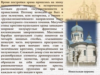 Время постройки храма пришлось на эпоху
повышенного интереса к историческим
истокам русской государственности и
православия. Поэтому возведён он был в
духе эклектики, или историзма, а точнее –
«русско-византийского» направления этого
архитектурного стилевого течения. Могучие
стены крестово-купольного храма замыкают
широкие полукруглые фронтоны с
килевидными завершениями. Массивный
барабан центральной главы покоится на
четырёх мощных столбах, «съедающих»
немалую часть внутреннего пространства.
Всего же храм венчают пять глав с
золочёными крестами, утверждёнными на
полумесяцах. Сложный декор стен включает
разнообразные элементы древнерусского и
византийского зодчества, среди которых
обращали на себя особое внимание
равноконечные георгиевские кресты,
расположенные группами по три над
каждым из трёх входов в храм. Никольская церковь
 