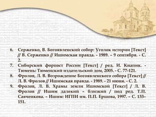6. Серженко, В. Богоявленский собор: Уголок истории [Текст]
// В. Серженко // Ишимская правда. - 1989. – 9 сентября. - С.
2.
7. Сибирский форпост России [Текст] / ред. И. Кнапик. -
Тюмень: Тюменский издательский дом, 2005. - С. 77-121.
8. Фролов, Л. В. Возрождение Богоявленского собора [Текст] //
Л. В. Фролов // Ишимская правда. - 1989. - 21 июня. - С. 2.
9. Фролов, Л. В. Храмы земли Ишимской [Текст] / Л. В.
Фролов // Ишим далекий – близкий / под ред. Т.П.
Савченкова. – Ишим: ИГПИ им. П.П. Ершова, 1997. – С. 133–
151.
 