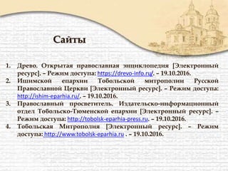 Сайты
1. Древо. Открытая православная энциклопедия [Электронный
ресурс]. – Режим доступа: https://drevo-info.ru/. – 19.10.2016.
2. Ишимской епархии Тобольской митрополии Русской
Православной Церкви [Электронный ресурс]. – Режим доступа:
http://ishim-eparhia.ru/. – 19.10.2016.
3. Православный просветитель. Издательско-информационный
отдел Тобольско-Тюменской епархии [Электронный ресурс]. –
Режим доступа: http://tobolsk-eparhia-press.ru. – 19.10.2016.
4. Тобольская Митрополия [Электронный ресурс]. – Режим
доступа: http://www.tobolsk-eparhia.ru . – 19.10.2016.
 