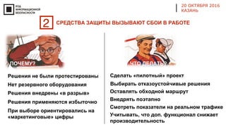 20 ОКТЯБРЯ 2016
КАЗАНЬ
Решения не были протестированы
Решения внедрены «в разрыв»
Сделать «пилотный» проект
Оставлять обходной маршрут
При выборе ориентировались на
«маркетинговые» цифры
Решения применяются избыточно
Внедрять поэтапно
Учитывать, что доп. функционал снижает
производительность
Смотреть показатели на реальном трафике
Выбирать отказоустойчивые решенияНет резервного оборудования
2 СРЕДСТВА ЗАЩИТЫ ВЫЗЫВАЮТ СБОИ В РАБОТЕ
ПОЧЕМУ? ЧТО ДЕЛАТЬ?
 