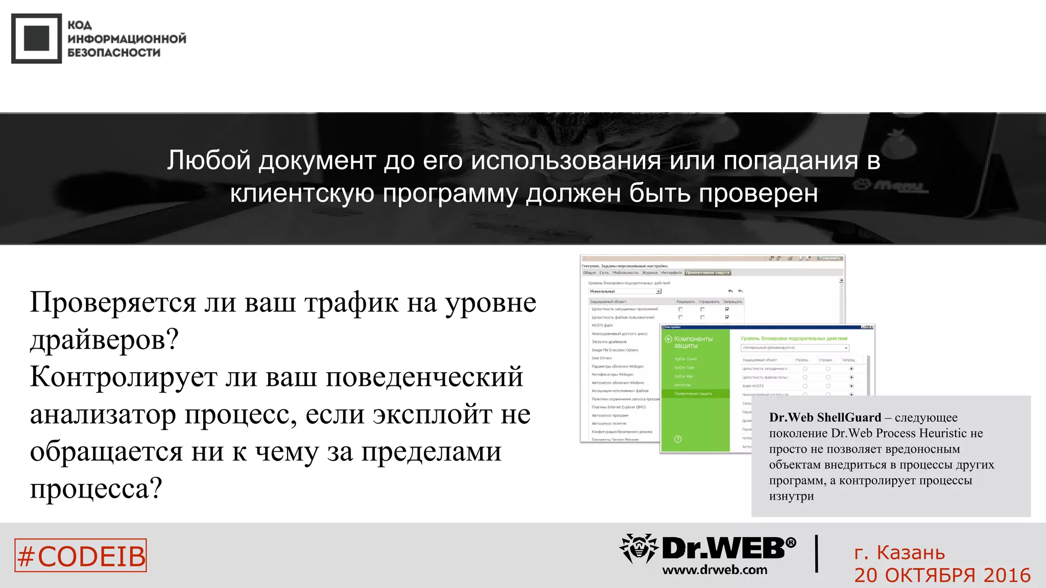 Проверяется ли ваш трафик на уровне
драйверов?
Контролирует ли ваш поведенческий
анализатор процесс, если эксплойт не
обращается ни к чему за пределами
процесса?
20
#CODEIB
Любой документ до его использования или попадания в
клиентскую программу должен быть проверен
Dr.Web ShellGuard – следующее
поколение Dr.Web Process Heuristic не
просто не позволяет вредоносным
объектам внедриться в процессы других
программ, а контролирует процессы
изнутри
г. Казань
20 ОКТЯБРЯ 2016
 