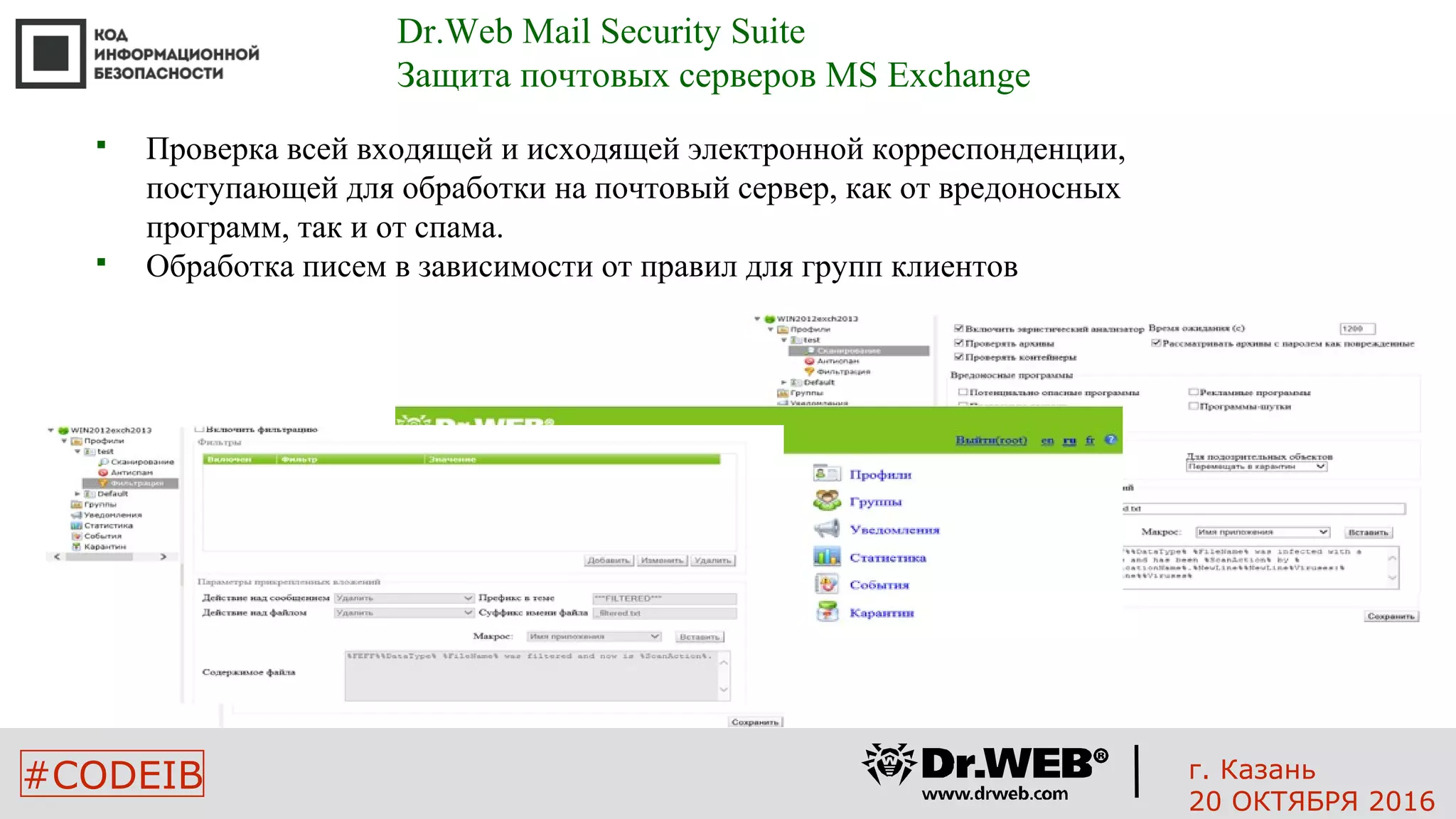 #CODEIB
 Проверка всей входящей и исходящей электронной корреспонденции,
поступающей для обработки на почтовый сервер, как от вредоносных
программ, так и от спама.
 Обработка писем в зависимости от правил для групп клиентов
Dr.Web Mail Security Suite
Защита почтовых серверов MS Exchange
г. Казань
20 ОКТЯБРЯ 2016
 