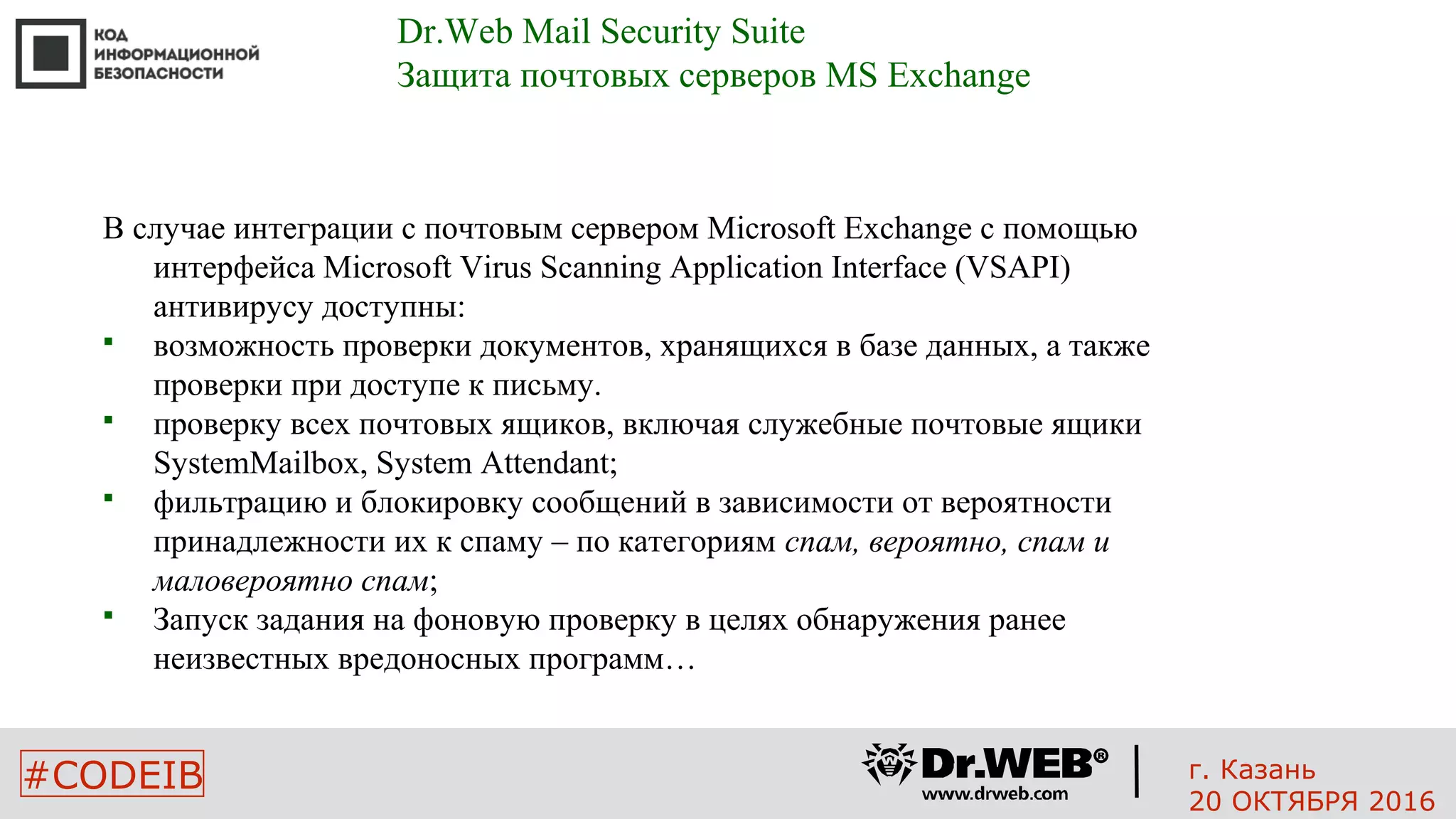 #CODEIB
В случае интеграции с почтовым сервером Microsoft Exchange с помощью
интерфейса Microsoft Virus Scanning Application Interface (VSAPI)
антивирусу доступны:
 возможность проверки документов, хранящихся в базе данных, а также
проверки при доступе к письму.
 проверку всех почтовых ящиков, включая служебные почтовые ящики
SystemMailbox, System Attendant;
 фильтрацию и блокировку сообщений в зависимости от вероятности
принадлежности их к спаму – по категориям спам, вероятно, спам и
маловероятно спам;
 Запуск задания на фоновую проверку в целях обнаружения ранее
неизвестных вредоносных программ…
Dr.Web Mail Security Suite
Защита почтовых серверов MS Exchange
г. Казань
20 ОКТЯБРЯ 2016
 