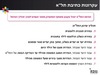 ‫תל‬ ‫כתיבת‬ ‫עקרונות‬"‫א‬
17
‫עדכון‬ ‫תהליך‬‫התל‬"‫א‬:
.1‫רלוונטית‬ ‫תוכנית‬ ‫בחירת‬
.2‫בתוכנית‬ ‫לילד‬ ‫הרלוונטי‬ ‫השלב‬ ‫בחירת‬
.3‫בשלב‬ ‫יעדים‬ ‫או‬ ‫יעד‬ ‫בחירת‬,‫ומוסכם‬ ‫סגור‬ ‫יעדים‬ ‫בנק‬ ‫מתוך‬
.4‫שנבחר‬ ‫היעד‬ ‫עבור‬,‫היום‬ ‫הילד‬ ‫של‬ ‫מצבו‬ ‫הגדרת‬
.5‫שנבחר‬ ‫היעד‬ ‫עבור‬,‫הבאה‬ ‫הבדיקה‬ ‫עד‬ ‫מהילד‬ ‫המצופה‬ ‫המצב‬ ‫הגדרת‬‫של‬‫התל‬"‫א‬
.6‫הנבחר‬ ‫היעד‬ ‫עבור‬,‫מהילד‬ ‫המצופה‬ ‫ומעל‬ ‫ביניים‬ ‫מצבי‬ ‫הגדרות‬
.7‫הצורך‬ ‫במידת‬‫לילד‬ ‫רלוונטיות‬ ‫הערות‬ ‫הוספת‬
‫פורמט‬‫התל‬"‫א‬‫הטיפול‬ ‫תהליך‬ ‫לאורך‬ ‫פעמים‬ ‫מספר‬ ‫המתעדכן‬ ‫משותף‬ ‫בקובץ‬ ‫ינוהל‬
 