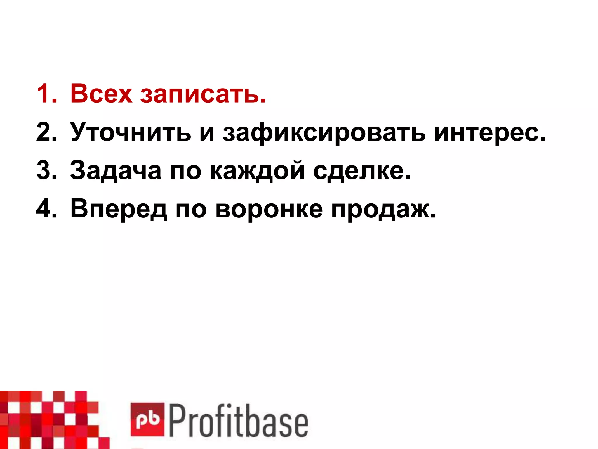 1. Всех записать.
2. Уточнить и зафиксировать интерес.
3. Задача по каждой сделке.
4. Вперед по воронке продаж.
 
