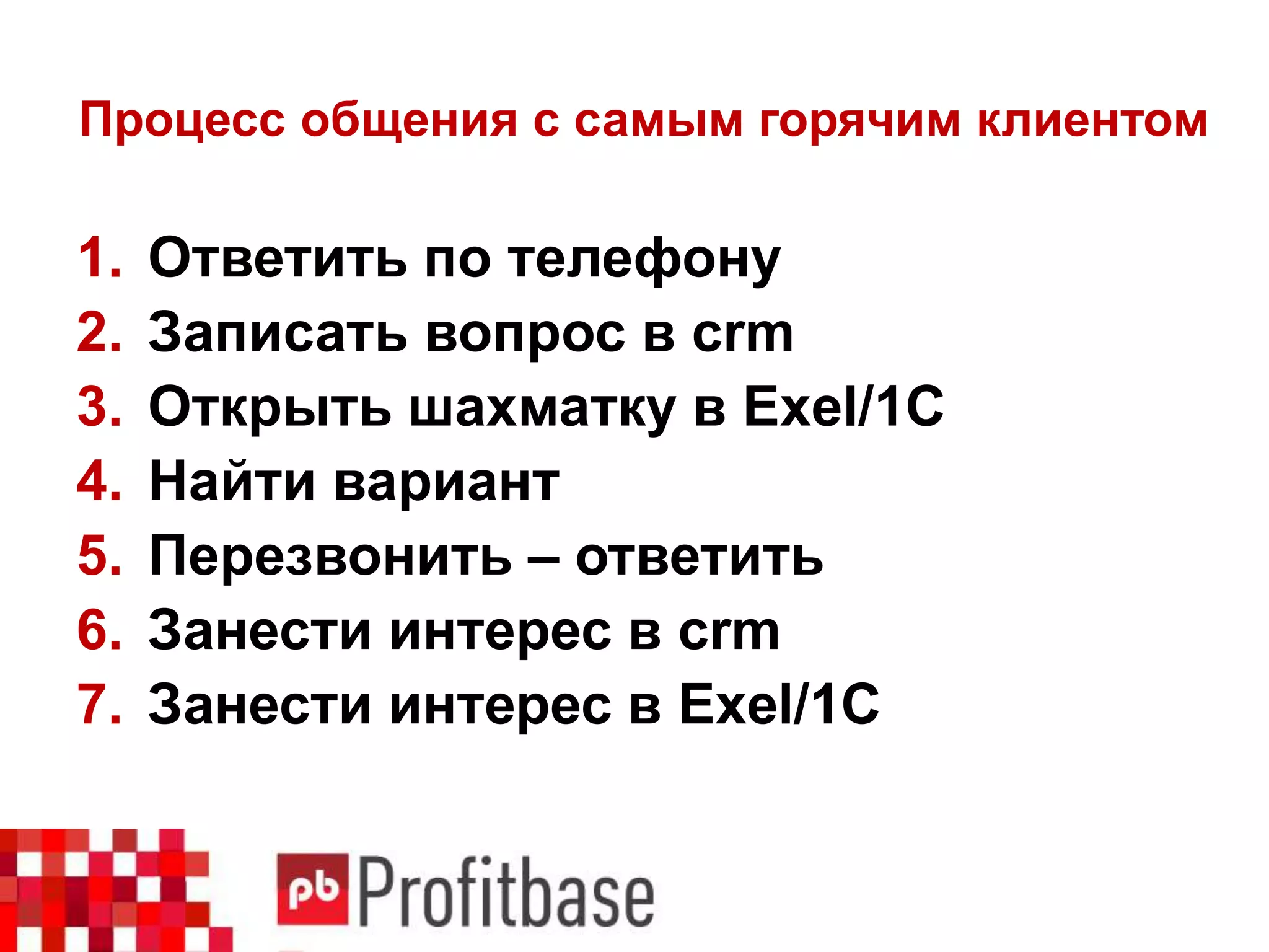Процесс общения с самым горячим клиентом
1. Ответить по телефону
2. Записать вопрос в crm
3. Открыть шахматку в Exel/1C
4. Найти вариант
5. Перезвонить – ответить
6. Занести интерес в crm
7. Занести интерес в Exel/1С
 