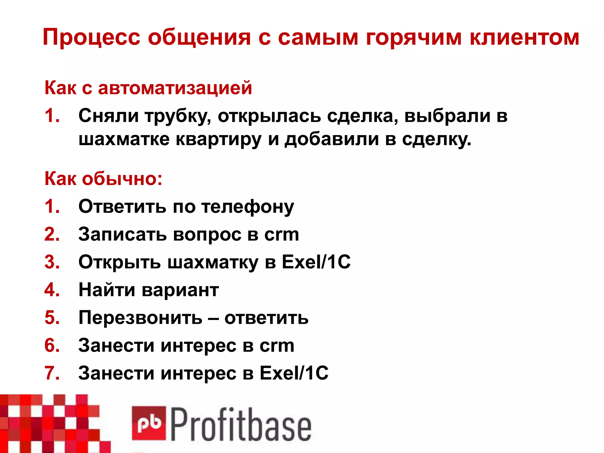 Процесс общения с самым горячим клиентом
Как с автоматизацией
1. Сняли трубку, открылась сделка, выбрали в
шахматке квартиру и добавили в сделку.
Как обычно:
1. Ответить по телефону
2. Записать вопрос в crm
3. Открыть шахматку в Exel/1C
4. Найти вариант
5. Перезвонить – ответить
6. Занести интерес в crm
7. Занести интерес в Exel/1С
 