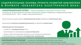 ИНФОРМАЦИОННЫЙ СЕРВИС – «ЛЮБАЯ РАЗНОВИДНОСТЬ ОБЩЕСТВЕННО ПОЛЕЗНОГО ТРУДА,
НАПРАВЛЕННАЯ НА УДОВЛЕТВОРЕНИЕ РАЗЛИЧНЫХ ПОТРЕБНОСТЕЙ ЧЕЛОВЕКА» (Информация и информационный сервис /
Д. И. Блюменау [Текст]. – 192 с. – («Наука и технический прогресс»))
СРЕДИ РАЗЛИЧНЫХ ВИДОВ СЕРВИСА ИНФОРМАЦИОННЫЙ СЕРВИС РАЗВИВАЕТСЯ СТРЕМИТЕЛЬНЕЕ ВСЕХ.
БОЛЬШИНСТВО ЗАПРОСОВ ПОЛЬЗОВАТЕЛЕЙ БИБЛИОТЕК НЕ ЯВЛЯЮТСЯ СТАНДАРТНЫМИ .
ИНФОРМАЦИОННОЕ ОБСЛУЖИВАНИЕ:
– СТРЕМИТСЯ К ИНДИВИДУАЛИЗАЦИИ УСЛУГ;
– ОРИЕНТИРОВАНО НА ФОРМИРОВАНИЕ НОВЫХ ПОТРЕБНОСТЕЙ;
– ДОЛЖНО НОСИТЬ ОПЕРЕЖАЮЩИЙ ХАРАКТЕР, ТАК КАК ПОТРЕБИТЕЛИ ОБРАЩАЮТСЯ
В ИНФОРМАЦИОННЫЕ УЧРЕЖДЕНИЯ ЗА НЕИЗВЕСТНЫМ, НЕПОЗНАННЫМ.
ОСНОВНЫМ РЕЗУЛЬТАТОМ ДЕЯТЕЛЬНОСТИ БИБЛИОТЕК И ИНФОРМАЦИОННЫХ СЛУЖБ ЯВЛЯЕТСЯ СОЗДАВАЕМАЯ ИМИ
ИНФОРМАЦИОННАЯ ПРОДУКЦИЯ – «ДОКУМЕНТЫ, ИНФОРМАЦИОННЫЕ МАССИВЫ, БАЗЫ ДАННЫХ
И ИНФОРМАЦИОННЫЕ УСЛУГИ, ЯВЛЯЮЩИЕСЯ РЕЗУЛЬТАТОМ ФУНКЦИОНИРОВАНИЯ ИНФОРМАЦИОННЫХ СИСТЕМ»
(ГОСТ 7.0-99 «ИНФОРМАЦИОННО-БИБЛИОТЕЧНАЯ ДЕЯТЕЛЬНОСТЬ, БИБЛИОГРАФИЯ. ТЕРМИНЫ И ОПРЕДЕЛЕНИЯ. МЕЖГОСУДАРСТВЕННЫЙ СТАНДАРТ»)
С ОД Е Р ЖАТЕ Л ЬНЫЕ О С Н ОВЫ П Р О Е К ТА РА З ВИТИЯ Б И Б ЛИОТЕ КИ
В Ф О Р М А Т Е « Б И Б Л И О Т Е К А Э Л Е К Т Р О Н Н О Г О В Е К А »
 