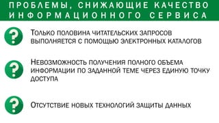ТОЛЬКО ПОЛОВИНА ЧИТАТЕЛЬСКИХ ЗАПРОСОВ
ВЫПОЛНЯЕТСЯ С ПОМОЩЬЮ ЭЛЕКТРОННЫХ КАТАЛОГОВ
НЕВОЗМОЖНОСТЬ ПОЛУЧЕНИЯ ПОЛНОГО ОБЪЕМА
ИНФОРМАЦИИ ПО ЗАДАННОЙ ТЕМЕ ЧЕРЕЗ ЕДИНУЮ ТОЧКУ
ДОСТУПА
ОТСУТСТВИЕ НОВЫХ ТЕХНОЛОГИЙ ЗАЩИТЫ ДАННЫХ
П Р О Б Л Е М Ы , С Н И Ж А Ю Щ И Е К А Ч Е С Т В О
И Н Ф О Р М А Ц И О Н Н О Г О С Е Р В И С А
 